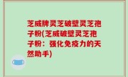 芝威牌灵芝破壁灵芝孢子粉(芝威破壁灵芝孢子粉：强化免疫力的天然助手)