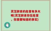 灵芝酵素的危害有多大呢(灵芝酵素存在危害，你需要知道的事实)