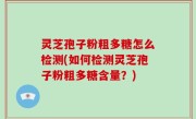 灵芝孢子粉粗多糖怎么检测(如何检测灵芝孢子粉粗多糖含量？)