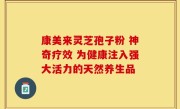 康美来灵芝孢子粉 神奇疗效 为健康注入强大活力的天然养生品
