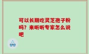可以长期吃灵芝孢子粉吗？来听听专家怎么说吧