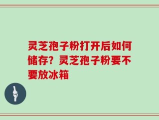 灵芝孢子粉打开后如何储存？灵芝孢子粉要不要放冰箱