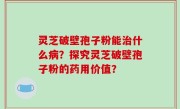 灵芝破壁孢子粉能治什么病？探究灵芝破壁孢子粉的药用价值？