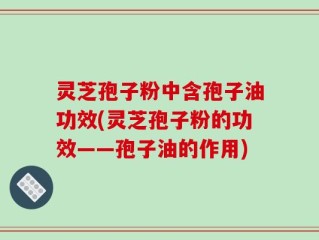 灵芝孢子粉中含孢子油功效(灵芝孢子粉的功效——孢子油的作用)