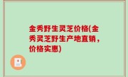 金秀野生灵芝价格(金秀灵芝野生产地直销，价格实惠)