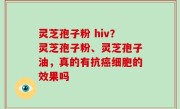 灵芝孢子粉 hiv？灵芝孢子粉、灵芝孢子油，真的有抗癌细胞的效果吗
