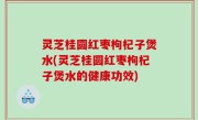 灵芝桂圆红枣枸杞子煲水(灵芝桂圆红枣枸杞子煲水的健康功效)