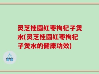 灵芝桂圆红枣枸杞子煲水(灵芝桂圆红枣枸杞子煲水的健康功效)