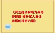《灵芝孢子粉助力兵哥哥健康 提升军人身体素质的神奇力量》
