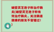 破壁灵芝孢子粉治疗肠炎(破壁灵芝孢子粉有效治疗肠炎，关注肠道健康的朋友不容错过！)