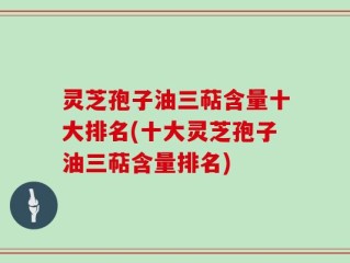 灵芝孢子油三萜含量十大排名(十大灵芝孢子油三萜含量排名)