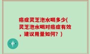 癌症灵芝泡水喝多少(灵芝泡水喝对癌症有效，建议用量如何？)