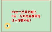 50元一斤灵芝图(50元一斤的高品质灵芝让人惊喜不已)