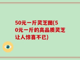 50元一斤灵芝图(50元一斤的高品质灵芝让人惊喜不已)