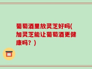 葡萄酒里放灵芝好吗(加灵芝能让葡萄酒更健康吗？)