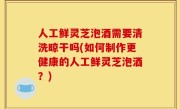 人工鲜灵芝泡酒需要清洗晾干吗(如何制作更健康的人工鲜灵芝泡酒？)