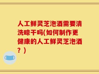 人工鲜灵芝泡酒需要清洗晾干吗(如何制作更健康的人工鲜灵芝泡酒？)