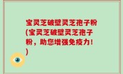 宝灵芝破壁灵芝孢子粉(宝灵芝破壁灵芝孢子粉，助您增强免疫力！)