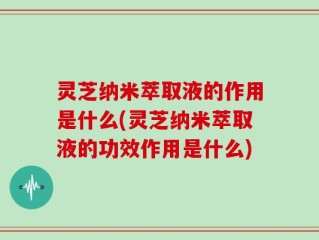 灵芝纳米萃取液的作用是什么(灵芝纳米萃取液的功效作用是什么)