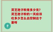 灵芝孢子粉用多少克？灵芝孢子粉的一天应该吃多少怎么去控制这个量呀