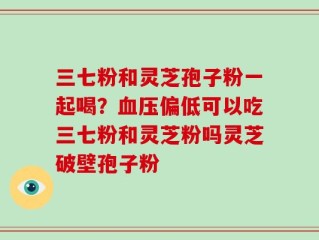 三七粉和灵芝孢子粉一起喝？血压偏低可以吃三七粉和灵芝粉吗灵芝破壁孢子粉
