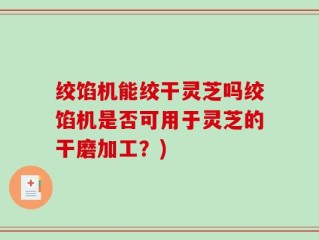 绞馅机能绞干灵芝吗绞馅机是否可用于灵芝的干磨加工？)