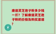 康道灵芝孢子粉多少钱一斤？了解康道灵芝孢子粉的价格及购买渠道？