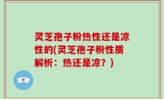 灵芝孢子粉热性还是凉性的(灵芝孢子粉性质解析：热还是凉？)