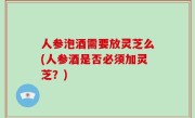 人参泡酒需要放灵芝么(人参酒是否必须加灵芝？)
