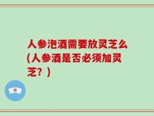 人参泡酒需要放灵芝么(人参酒是否必须加灵芝？)