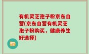 有机灵芝孢子粉京东自营(京东自营有机灵芝孢子粉购买，健康养生好选择)