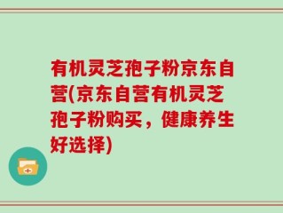 有机灵芝孢子粉京东自营(京东自营有机灵芝孢子粉购买，健康养生好选择)