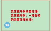 灵芝孢子粉杀菌处理(灵芝孢子粉：一种有效的杀菌处理方法)