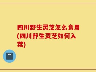 四川野生灵芝怎么食用(四川野生灵芝如何入菜)