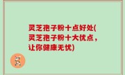 灵芝孢子粉十点好处(灵芝孢子粉十大优点，让你健康无忧)