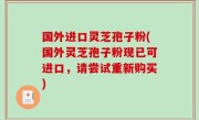 国外进口灵芝孢子粉(国外灵芝孢子粉现已可进口，请尝试重新购买)