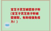 宝芝子灵芝破壁孢子粉(宝芝子灵芝孢子粉破壁提取，有助增强免疫力！)