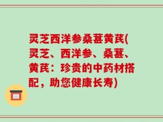 灵芝西洋参桑葚黄芪(灵芝、西洋参、桑葚、黄芪：珍贵的中药材搭配，助您健康长寿)