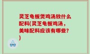 灵芝龟板煲鸡汤放什么配料(灵芝龟板鸡汤，美味配料应该有哪些？)