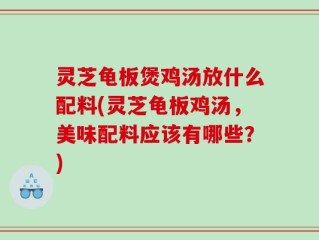 灵芝龟板煲鸡汤放什么配料(灵芝龟板鸡汤，美味配料应该有哪些？)