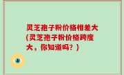 灵芝孢子粉价格相差大(灵芝孢子粉价格跨度大，你知道吗？)