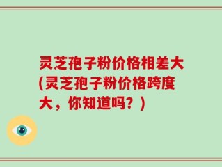 灵芝孢子粉价格相差大(灵芝孢子粉价格跨度大，你知道吗？)