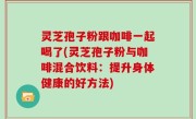 灵芝孢子粉跟咖啡一起喝了(灵芝孢子粉与咖啡混合饮料：提升身体健康的好方法)