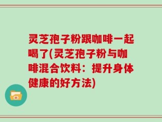 灵芝孢子粉跟咖啡一起喝了(灵芝孢子粉与咖啡混合饮料：提升身体健康的好方法)