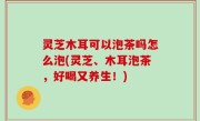 灵芝木耳可以泡茶吗怎么泡(灵芝、木耳泡茶，好喝又养生！)