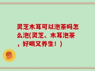 灵芝木耳可以泡茶吗怎么泡(灵芝、木耳泡茶，好喝又养生！)