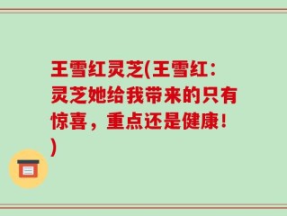 王雪红灵芝(王雪红：灵芝她给我带来的只有惊喜，重点还是健康！)