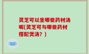 灵芝可以坐哪些药材汤呢(灵芝可与哪些药材搭配煲汤？)