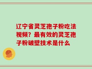 辽宁省灵芝孢子粉吃法视频？最有效的灵芝孢子粉破壁技术是什么