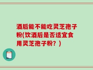 酒后能不能吃灵芝孢子粉(饮酒后是否适宜食用灵芝孢子粉？)